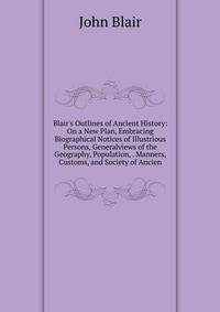 Blair's Outlines of Ancient History: On a New Plan, Embracing Biographical Notices of Illustrious Persons, Generalviews of the Geography, Population, . Manners, Customs, and Society of Ancien