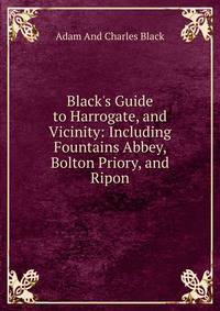 Black's Guide to Harrogate, and Vicinity: Including Fountains Abbey, Bolton Priory, and Ripon
