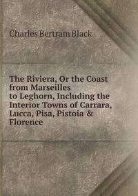 The Riviera, Or the Coast from Marseilles to Leghorn, Including the Interior Towns of Carrara, Lucca, Pisa, Pistoia &amp; Florence