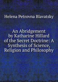 An Abridgement by Katharine Hillard of the Secret Doctrine: A Synthesis of Science, Religion and Philosophy