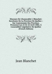 Discours De L'honorable J. Blanchet: Secr?taire De La Province De Qu?bec : Sur L'autonomie Des Province, Prononc? Les 21 Et 24 Avril 1884, ? L'assemble? L?gislative De Qu?bec (French Edition)