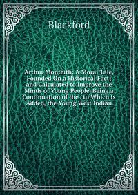 Arthur Monteith: A Moral Tale, Founded On a Historical Fact; and Calculated to Improve the Minds of Young People. Being a Continuation of the . to Which Is Added, the Young West Indian
