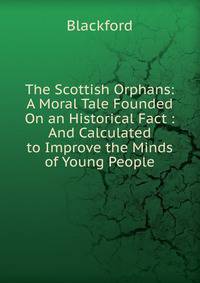 The Scottish Orphans: A Moral Tale Founded On an Historical Fact : And Calculated to Improve the Minds of Young People