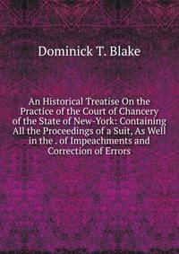 An Historical Treatise On the Practice of the Court of Chancery of the State of New-York: Containing All the Proceedings of a Suit, As Well in the . of Impeachments and Correction of Errors