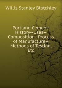 Portland Cement: History--Uses--Composition--Process of Manufacture--Methods of Testing, Etc