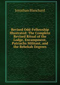 Revised Odd-Fellowship Illustrated: The Complete Revised Ritual of the Lodge, Encampment, Patriachs Militant, and the Rebekah Degrees