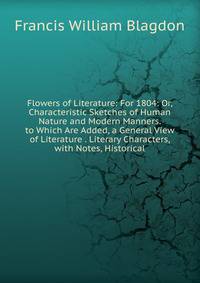 Flowers of Literature: For 1804: Or, Characteristic Sketches of Human Nature and Modern Manners. to Which Are Added, a General View of Literature . Literary Characters, with Notes, Historical