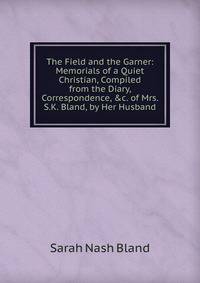 The Field and the Garner: Memorials of a Quiet Christian, Compiled from the Diary, Correspondence, &amp;c. of Mrs. S.K. Bland, by Her Husband