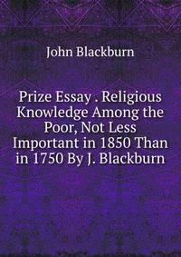 Prize Essay . Religious Knowledge Among the Poor, Not Less Important in 1850 Than in 1750 By J. Blackburn.