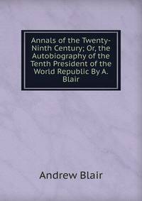 Annals of the Twenty-Ninth Century; Or, the Autobiography of the Tenth President of the World Republic By A. Blair.
