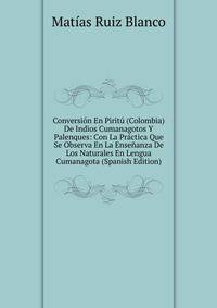 Conversion En Piritu (Colombia) De Indios Cumanagotos Y Palenques: Con La Practica Que Se Observa En La Ensenanza De Los Naturales En Lengua Cumanagota (Spanish Edition)