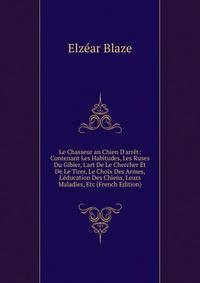 Le Chasseur an Chien D'arr?t: Contenant Les Habitudes, Les Ruses Du Gibier, L'art De Le Chercher Et De Le Tirer, Le Choix Des Armes, L'?ducation Des Chiens, Leurs Maladies, Etc (French Edition)