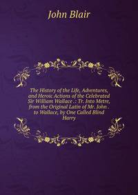 The History of the Life, Adventures, and Heroic Actions of the Celebrated Sir William Wallace .: Tr. Into Metre, from the Original Latin of Mr. John . to Wallace, by One Called Blind Harry