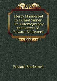 Mercy Manifested to a Chief Sinner: Or, Autobiography and Letters of . Edward Blackstock