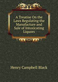A Treatise On the Laws Regulating the Manufacture and Sale of Intoxicating Liquors