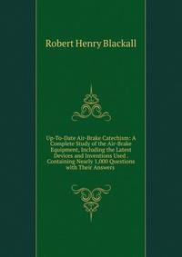 Up-To-Date Air-Brake Catechism: A Complete Study of the Air-Brake Equipment, Including the Latest Devices and Inventions Used . Containing Nearly 1,000 Questions with Their Answers .
