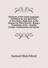 Elements of the Greek Language: Exhibited, for the Most Part, in New Rules, Made Easy to the Memory by Their Brevity : Being a Translation of Dr. . Greville Ewing's Continuation and Syntax