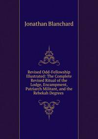 Revised Odd-Fellowship Illustrated: The Complete Revised Ritual of the Lodge, Encampment, Patriarch Militant, and the Rebekah Degrees .
