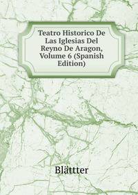 Teatro Historico De Las Iglesias Del Reyno De Aragon, Volume 6 (Spanish Edition)