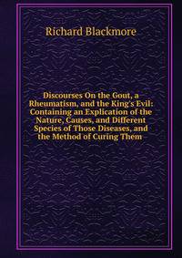 Discourses On the Gout, a Rheumatism, and the King's Evil: Containing an Explication of the Nature, Causes, and Different Species of Those Diseases, and the Method of Curing Them .