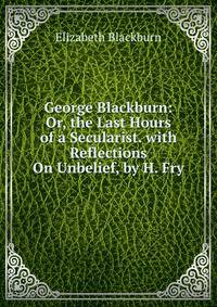 George Blackburn: Or, the Last Hours of a Secularist. with Reflections On Unbelief, by H. Fry