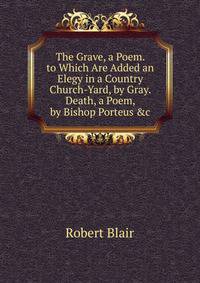 The Grave, a Poem. to Which Are Added an Elegy in a Country Church-Yard, by Gray. Death, a Poem, by Bishop Porteus &amp;c