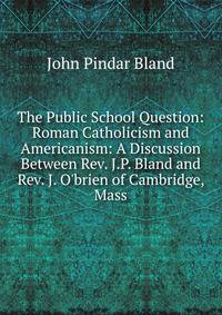 The Public School Question: Roman Catholicism and Americanism: A Discussion Between Rev. J.P. Bland and Rev. J. O'brien of Cambridge, Mass