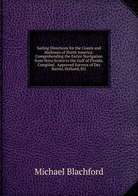 Sailing Directions for the Coasts and Harbours of North America: Comprehending the Entire Navigation from Nova Scotia to the Gulf of Florida. Compiled . Approved Surveys of Des Barres, Holland, Etc