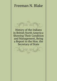 History of the Indians in British North America: Showing Their Condition and Management, Being a Report to the Hon. the Secretary of State