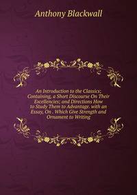 An Introduction to the Classics; Containing, a Short Discourse On Their Excellencies; and Directions How to Study Them to Advantage. with an Essay, On . Which Give Strength and Ornament to Writing