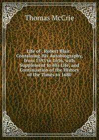 Life of . Robert Blair . Containing His Autobiography, from 1593 to 1636, with Supplement to His Life, and Continuation of the History of the Times to 1680