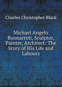Michael Angelo Buonarroti, Sculptor, Painter, Architect: The Story of His Life and Labours