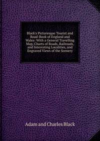 Black's Picturesque Tourist and Road-Book of England and Wales: With a General Travelling Map, Charts of Roads, Railroads, and Interesting Localities, and Engraved Views of the Scenery
