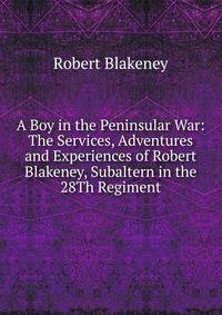 A Boy in the Peninsular War: The Services, Adventures and Experiences of Robert Blakeney, Subaltern in the 28Th Regiment
