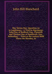 Day Versus Day: Question As to Legitimacy : A Trial by Ejectment, John Day of Bedford, Esq., Plaintiff, and Thomas Day of Spaldwick, Esq., Defendant : . Tried at the Assizes Held There On Monday, Ju