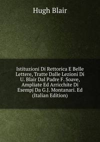 Istituzioni Di Rettorica E Belle Lettere, Tratte Dalle Lezioni Di U. Blair Dal Padre F. Soave, Ampliate Ed Arricchite Di Esempj Da G.J. Montanari. Ed (Italian Edition)