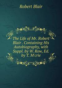 The Life of Mr. Robert Blair . Containing His Autobiography, with Suppl. by W. Row, Ed. by T. M'crie