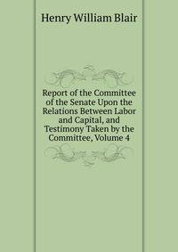 Report of the Committee of the Senate Upon the Relations Between Labor and Capital, and Testimony Taken by the Committee, Volume 4