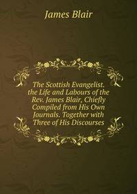 The Scottish Evangelist. the Life and Labours of the Rev. James Blair, Chiefly Compiled from His Own Journals. Together with Three of His Discourses