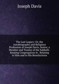 The Last Legacy: Or, the Autobiography and Religious Profession of Joseph Davis, Senior, a Member and Trustee of the Sabbath-Keeping Congregation in . Relating to Him and to His Benefactions