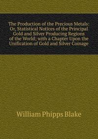 The Production of the Precious Metals: Or, Statistical Notices of the Principal Gold and Silver Producing Regions of the World; with a Chapter Upon the Unification of Gold and Silver Coinage