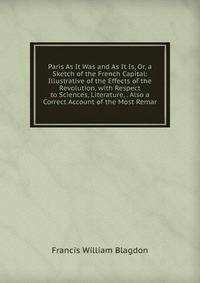 Paris As It Was and As It Is, Or, a Sketch of the French Capital: Illustrative of the Effects of the Revolution, with Respect to Sciences, Literature, . Also a Correct Account of the Most Remar