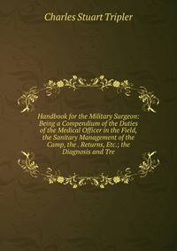 Handbook for the Military Surgeon: Being a Compendium of the Duties of the Medical Officer in the Field, the Sanitary Management of the Camp, the . Returns, Etc.; the Diagnosis and Tre