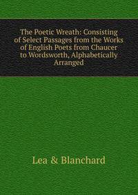 The Poetic Wreath: Consisting of Select Passages from the Works of English Poets from Chaucer to Wordsworth, Alphabetically Arranged