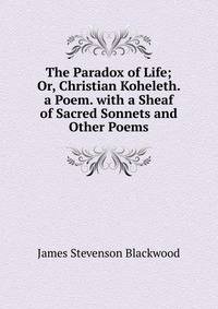 The Paradox of Life; Or, Christian Koheleth. a Poem. with a Sheaf of Sacred Sonnets and Other Poems