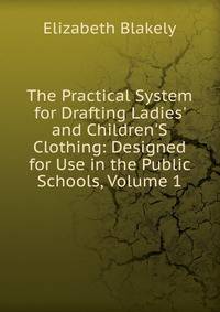 The Practical System for Drafting Ladies' and Children'S Clothing: Designed for Use in the Public Schools, Volume 1