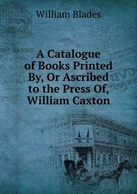 A Catalogue of Books Printed By, Or Ascribed to the Press Of, William Caxton