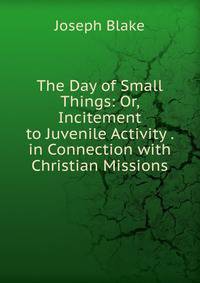 The Day of Small Things: Or, Incitement to Juvenile Activity . in Connection with Christian Missions