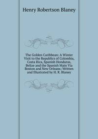 The Golden Caribbean: A Winter Visit to the Republics of Colombia, Costa Rica, Spanish Honduras, Belize and the Spanish Main Via Boston and New Orleans; Written and Illustrated by H. R. Blaney