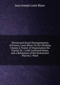 Threatened Social Disorganisation of France. Louis Blanc On the Working Classes A Transl. of Organisation Du Travail, Pt. 1 with Corrected Notes, and a Refutation of His Destructive Plan by J. Ward